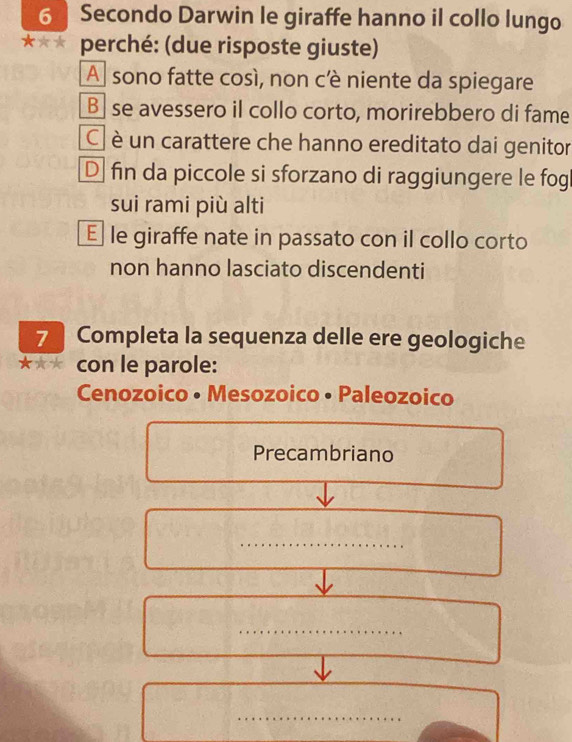 Secondo Darwin le giraffe hanno il collo lungo
perché: (due risposte giuste)
A sono fatte così, non cè niente da spiegare
Bse avessero il collo corto, morirebbero di fame
C è un carattere che hanno ereditato dai genitor
D fin da piccole si sforzano di raggiungere le fog
sui rami più alti
E le giraffe nate in passato con il collo corto
non hanno lasciato discendenti
7 Completa la sequenza delle ere geologiche
con le parole:
Cenozoico • Mesozoico • Paleozoico
Precambriano
_
_
_