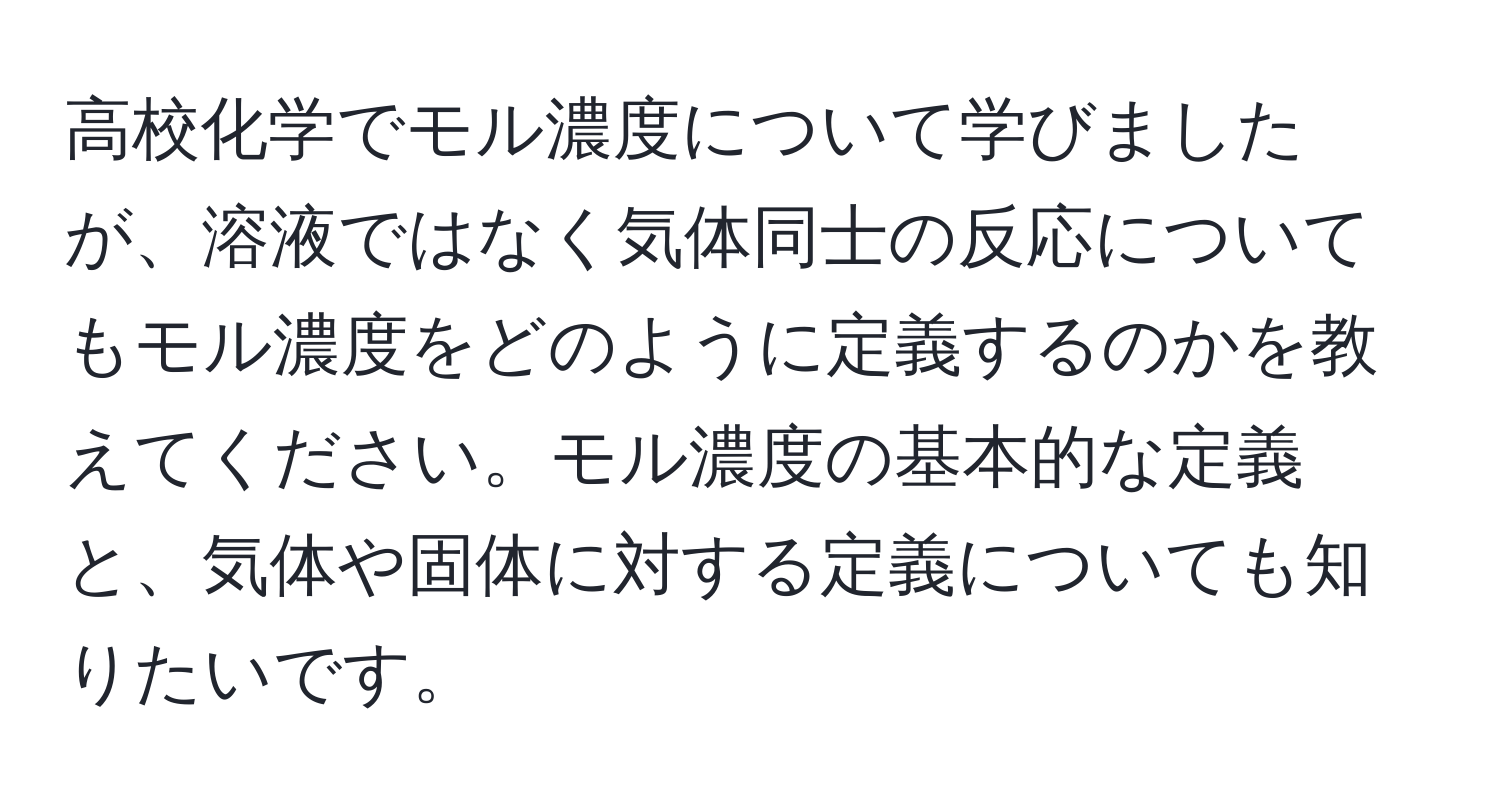 高校化学でモル濃度について学びましたが、溶液ではなく気体同士の反応についてもモル濃度をどのように定義するのかを教えてください。モル濃度の基本的な定義と、気体や固体に対する定義についても知りたいです。