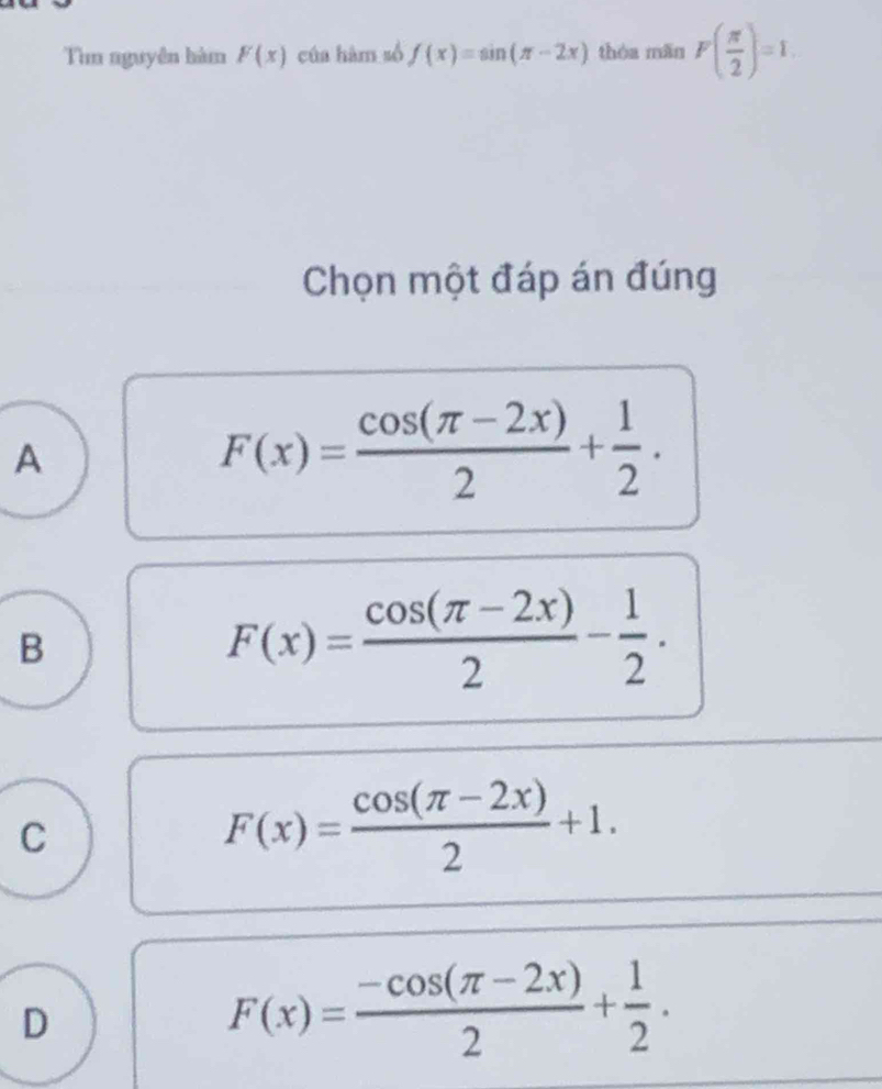 Tìn nguyên hàm F(x) của hàm số f(x)=sin (π -2x) thóa mǎn F( π /2 )=1. 
Chọn một đáp án đúng
A
F(x)= (cos (π -2x))/2 + 1/2 .
B
F(x)= (cos (π -2x))/2 - 1/2 .
C
F(x)= (cos (π -2x))/2 +1.
D
F(x)= (-cos (π -2x))/2 + 1/2 .