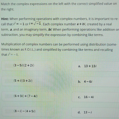 Match the complex expressions on the left with the correct simplified value on
the right.
Hint: When performing operations with complex numbers, it is important to re-
call that i^2=-1 or i=sqrt(-1). Each complex number a+bi , created by a real
term, a, and an imaginary term, bf. When performing operations like addition or
subtraction, you may simplify the expression by combining like terms.
Multiplication of complex numbers can be performed using distribution (some-
times known as F.O.I.L.) and simplified by combining like terms and recalling
that i^2=-1.
(3-5i)(2+2i)
a. 13+13i
(5+i)(3+2i)
b. 4-6i
(6+3i)+(7-4i)
C. 16-4i
(8-i)-(4+5i)
d. 13-i