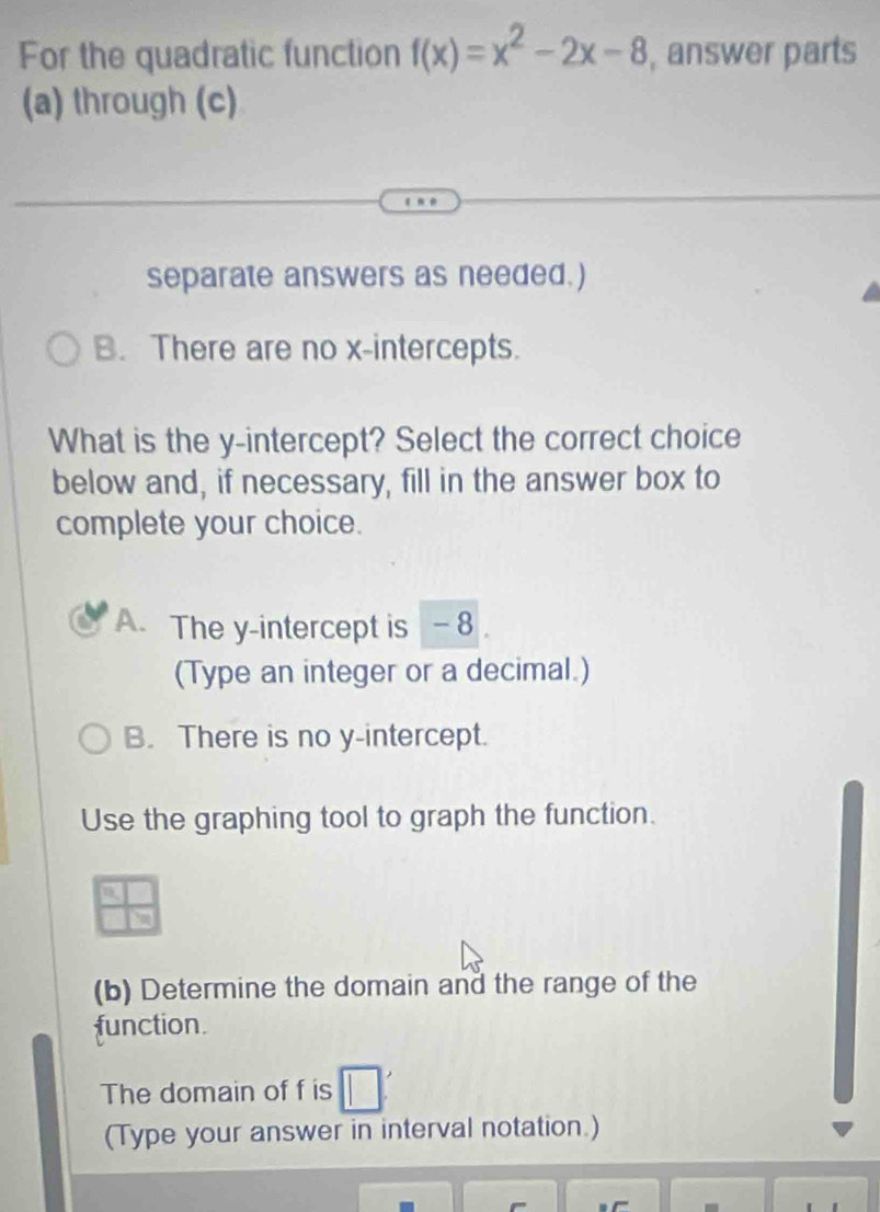 For the quadratic function f(x)=x^2-2x-8 , answer parts
(a) through (c)
separate answers as needed.)
B. There are no x-intercepts.
What is the y-intercept? Select the correct choice
below and, if necessary, fill in the answer box to
complete your choice.
A. The y-intercept is - 8
(Type an integer or a decimal.)
B. There is no y-intercept.
Use the graphing tool to graph the function.
(b) Determine the domain and the range of the
function.
The domain of f is
(Type your answer in interval notation.)