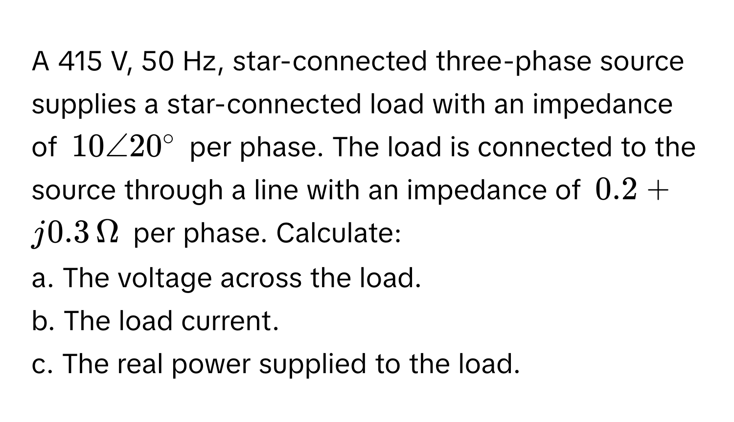 A 415 V, 50 Hz, star-connected three-phase source supplies a star-connected load with an impedance of $10∠20°$ per phase. The load is connected to the source through a line with an impedance of $0.2 + j0.3 , Omega$ per phase. Calculate:

a. The voltage across the load.
b. The load current.
c. The real power supplied to the load.