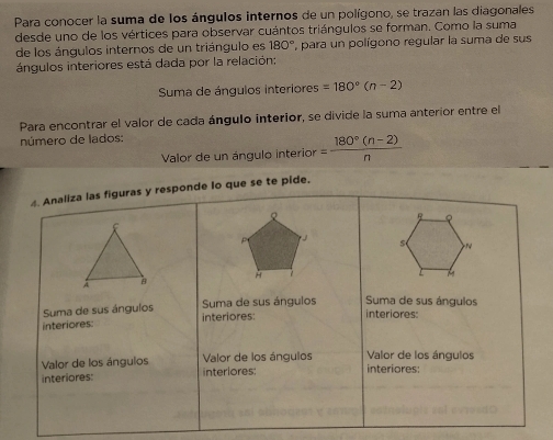 Para conocer la suma de los ángulos internos de un polígono, se trazan las diagonales 
desde uno de los vértices para observar cuántos triángulos se forman. Como la suma 
de los ángulos internos de un triángulo es 180° ' para un polígono regular la suma de sus 
ángulos interiores está dada por la relación: 
Suma de ángulos interiores =180°(n-2)
Para encontrar el valor de cada ángulo interior, se divide la suma anterior entre el 
número de lados: 
Valor de un ángulo interior = (180°(n-2))/n 
4. Analiza las figuras y responde lo que se te pide.
R
J 
s N
H 
Suma de sus ángulos Suma de sus ángulos Suma de sus ángulos 
interiores: interiores: interiores: 
Valor de los ángulos Valor de los ángulos 
Valor de los ángulos interlores: interiores: 
interiores: