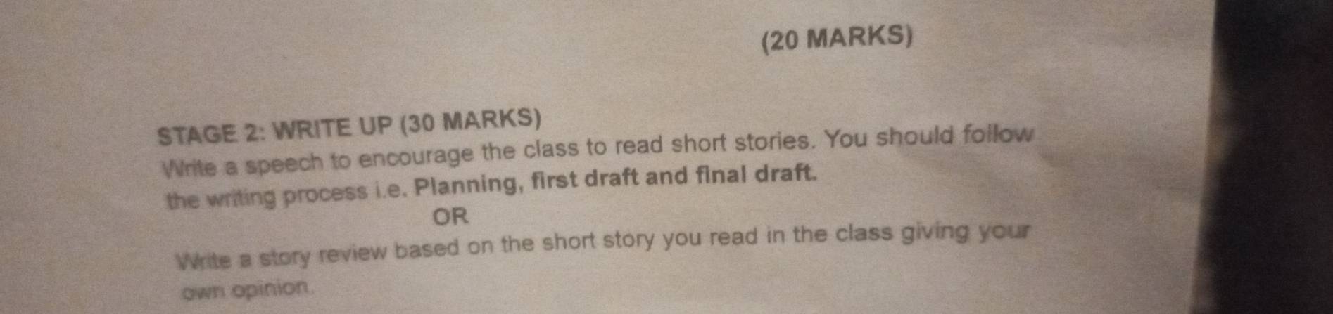 STAGE 2: WRITE UP (30 MARKS) 
Write a speech to encourage the class to read short stories. You should follow 
the writing process i.e. Planning, first draft and final draft. 
OR 
Write a story review based on the short story you read in the class giving your 
own opinion.