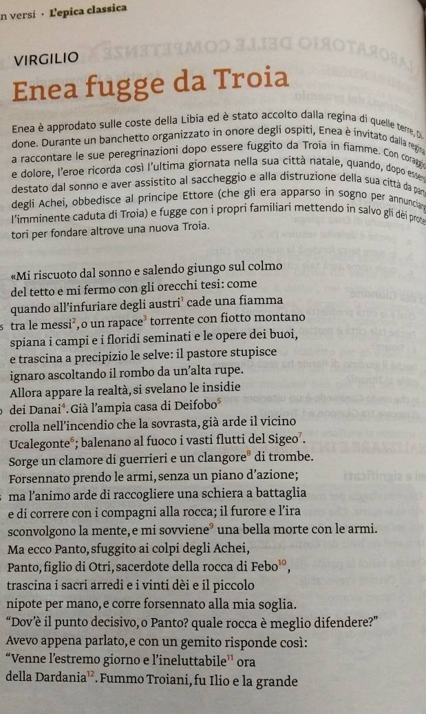 versi · Ľepica classica
virgilio
Enea fugge da Troia
Enea è approdato sulle coste della Libia ed è stato accolto dalla regina di quelle terre, D
done. Durante un banchetto organizzato in onore degli ospiti, Enea è invitato dalla regina
a raccontare le sue peregrinazioni dopo essere fuggito da Troia in fiamme. Con coragge
e dolore, l'eroe ricorda cosí l'ultima giornata nella sua città natale, quando, dopo essere
destato dal sonno e aver assistito al saccheggio e alla distruzione della sua città da par
degli Achei, obbedisce al principe Ettore (che gli era apparso in sogno per annunciar
l'imminente caduta di Troia) e fugge con i propri familiari mettendo in salvo glí dèí prote
tori per fondare altrove una nuova Troia.
«Mi riscuoto dal sonno e salendo giungo sul colmo
del tetto e mi fermo con gli orecchi tesi: come
quando all’infuriare degli austri’ cade una fiamma
s tra le messi²,o un rapace³ torrente con fiotto montano
spiana i campi e i floridi seminati e le opere dei buoi,
e trascina a precipizio le selve: il pastore stupisce
ignaro ascoltando il rombo da un’alta rupe.
Allora appare la realtà, si svelano le insidie
dei Danai*.Già l’ampia casa di Deifobo*
crolla nell’incendio che la sovrasta, già arde il vicino
Ucalegonte®; balenano al fuoco i vasti flutti del Sigeo’.
Sorge un clamore di guerrieri e un clangore° di trombe.
Forsennato prendo le armi, senza un piano d’azione;
ma l’animo arde di raccogliere una schiera a battaglia
e di correre con i compagni alla rocca; il furore e l’ira
sconvolgono la mente, e mi sovviene° una bella morte con le armi.
Ma ecco Panto, sfuggito ai colpi degli Achei,
Panto, figlio di Otri, sacerdote della rocca di Febo^(10),
trascina i sacri arredi e i vinti dèi e il piccolo
nipote per mano,e corre forsennato alla mia soglia.
“Dov’è il punto decisivo, o Panto? quale rocca è meglio difendere?”
Avevo appena parlato, e con un gemito risponde così:
“Venne l’estremo giorno e l’ineluttabile’’ ora
della Dardania¹². Fummo Troiani, fu Ilio e la grande