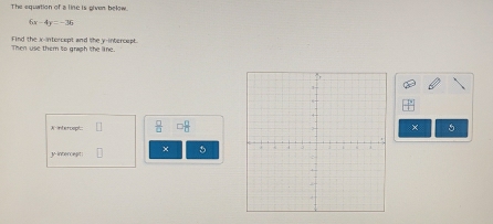 The equation of a line is giver below.
6x-4y=-36
Then use them to graph the line. Find the x -intorcept and the y-intercept. 
A interospl  □ /□   × 5
y -interciegit × 5