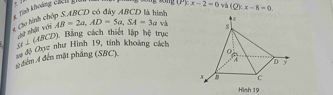 9, Cho hình ch 8. Tính khoảng a h g 
g sống (P): x-2=0 và (Q): x-8=0. 
ình 
chữ nhật với
AB=2a, AD=5a, SA=3a và
SA⊥ (ABCD) (). Bằng cách thiết lập hệ trục 
toạ độ Oxyz như Hình 19, tính khoảng cách 
từ điểm A đến mặt phẳng (SBC). 
Hình 19