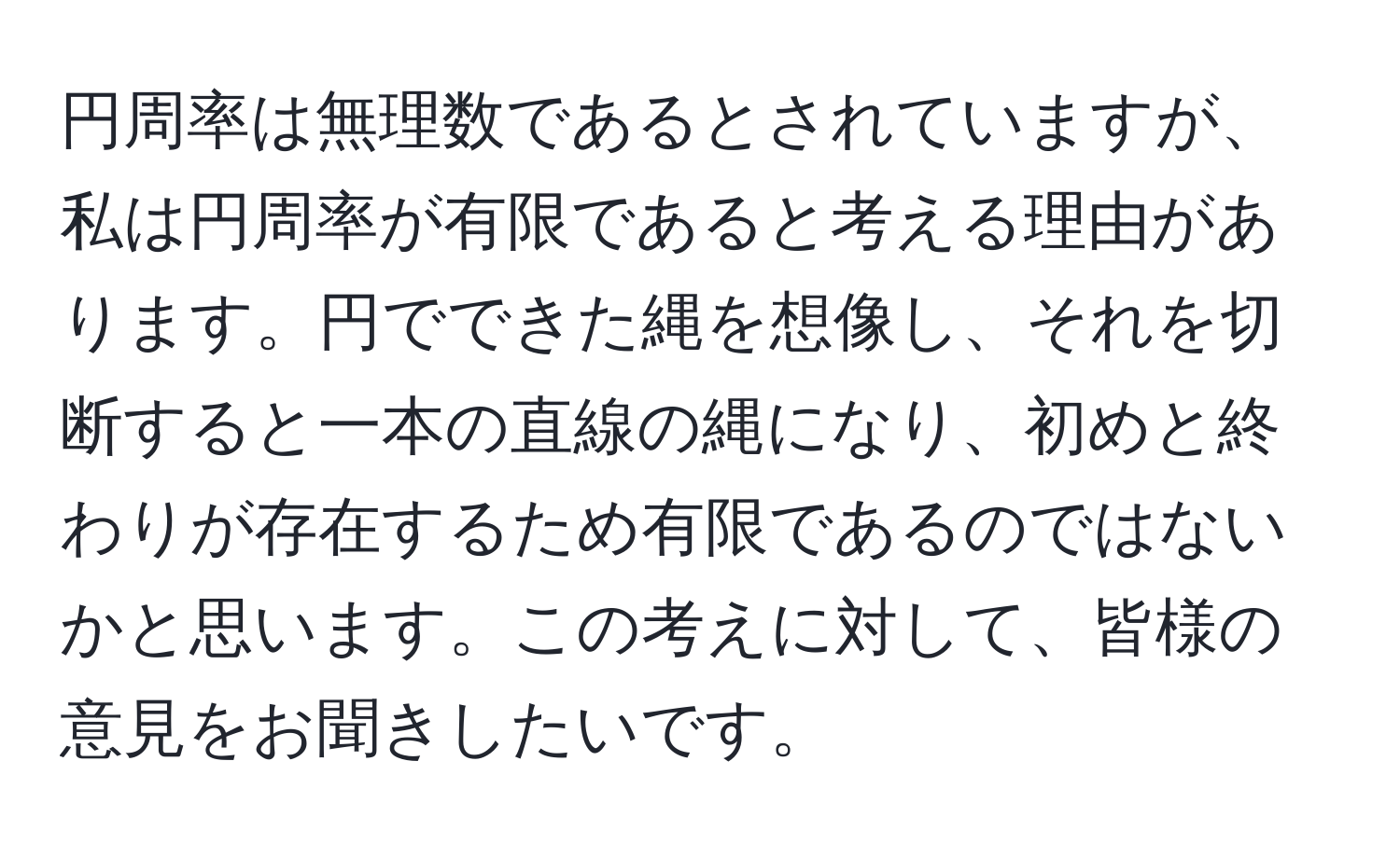 円周率は無理数であるとされていますが、私は円周率が有限であると考える理由があります。円でできた縄を想像し、それを切断すると一本の直線の縄になり、初めと終わりが存在するため有限であるのではないかと思います。この考えに対して、皆様の意見をお聞きしたいです。