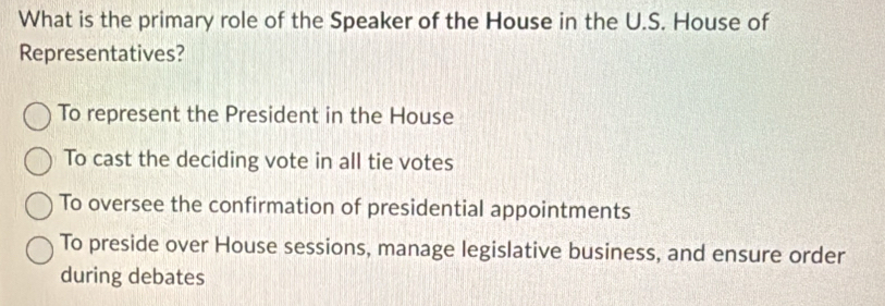 What is the primary role of the Speaker of the House in the U.S. House of
Representatives?
To represent the President in the House
To cast the deciding vote in all tie votes
To oversee the confirmation of presidential appointments
To preside over House sessions, manage legislative business, and ensure order
during debates