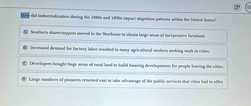 Row did industrialization during the 1880s and 1890s impact migration patterns within the United States?
A Southern sharecroppers moved to the Northeast to obtain large areas of inexpensive farmland.
Increased demand for factory labor resulted in many agricultural workers seeking work in cities.
Developers bought huge areas of rural land to build housing developments for people leaving the cities.
Large numbers of pioneers returned east to take advantage of the public services that cities had to offer.