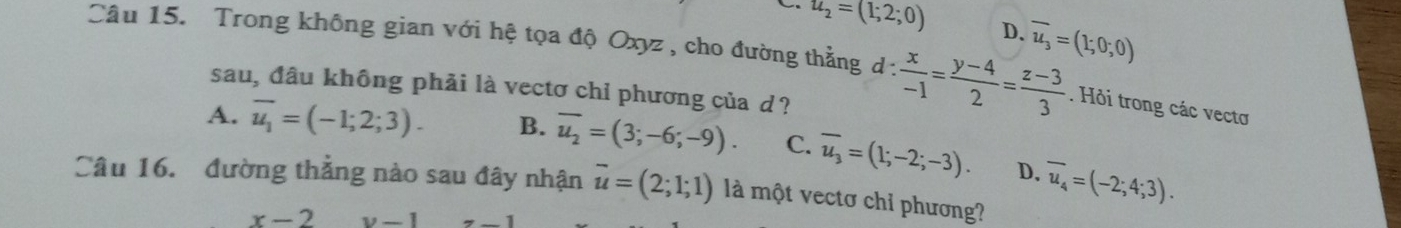 u_2=(1;2;0) D. overline u_3=(1;0;0)
Câu 15. Trong không gian với hệ tọa độ Oxyz , cho đường thẳng d: x/-1 = (y-4)/2 = (z-3)/3 . Hỏi trong các vectơ
sau, đầu không phải là vectơ chỉ phương của d?
A. overline u_1=(-1;2;3). B. overline u_2=(3;-6;-9). C. overline u_3=(1;-2;-3). D. overline u_4=(-2;4;3). 
Câu 16. đường thẳng nào sau đây nhận overline u=(2;1;1) là một vectơ chỉ phương?
x-2 v-1