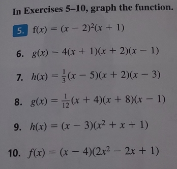 In Exercises 5-10, graph the function. 
5. f(x)=(x-2)^2(x+1)
6. g(x)=4(x+1)(x+2)(x-1)
7. h(x)= 1/3 (x-5)(x+2)(x-3)
8. g(x)= 1/12 (x+4)(x+8)(x-1)
9. h(x)=(x-3)(x^2+x+1)
10. f(x)=(x-4)(2x^2-2x+1)