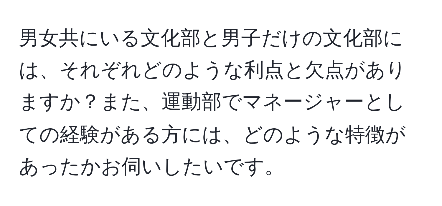 男女共にいる文化部と男子だけの文化部には、それぞれどのような利点と欠点がありますか？また、運動部でマネージャーとしての経験がある方には、どのような特徴があったかお伺いしたいです。