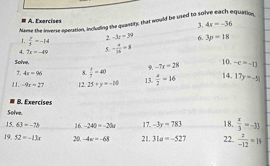 Exercises 
Name the inverse operation, including the quantity, that would be used to solve each equation 
3. 4x=-36
1.  y/5 =-14
2. -3z=39 6. 3p=18
4. 7x=-49
5. - a/16 =8
Solve. 10. -c=-13
9. -7x=28
7. 4x=96 8.  z/7 =40 14. 
11. -9x=27 12. 25+y=-10 13.  a/2 =16 17y=-51
B. Exercises 
Solve. 
15. 63=-7b 16. -240=-20a 17. -3y=783 18.  x/3 =-33
19. 52=-13x 20. -4w=-68 21. 31a=-527 22.  z/-12 =19