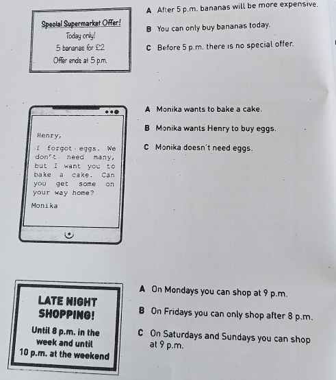 A After 5 p.m. bananas will be more expensive.
Special Supermarket Offer! B You can only buy bananas today.
Today only!
5 bananas for £2 C Before 5 p.m. there is no special offer.
Offer ends at 5 p.m.
A Monika wants to bake a cake.
B Monika wants Henry to buy eggs.
Henry,
I forgot eggs. We C Monika doesn't need eggs.
don't need many,
but I want you to
bake a cake. Can
you get some on
your way home?
Monika
A On Mondays you can shop at 9 p.m.
LATE NIGHT B On Fridays you can only shop after 8 p.m.
SHOPPING!
Until 8 p.m. in the C On Saturdays and Sundays you can shop
week and until at 9 p.m.
10 p.m. at the weekend