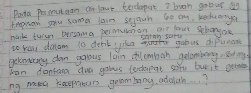 Pada permutaan airlave terdapat 2 buoh gabus ug 
terpisan satu sama lain sejauh 600 cm, keduanya 
nark turun bersama permukaon air laut seboryak 
sarah saru 
zo kau dalam 10 denk ika dbtk bt goous dipuncak 
gelomoang dan gabous lain cilemban gelombang, sedng 
kan diantara dua gabus terdapat satu butit gelomen 
ng maka kecepatan gelombong. adalah. . . ?