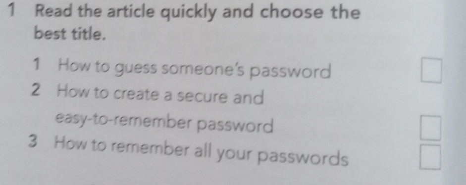 Read the article quickly and choose the 
best title. 
1 How to guess someone's password 
m 
| 
2 How to create a secure and 
easy-to-remember password 
□  
3 How to remember all your passwords