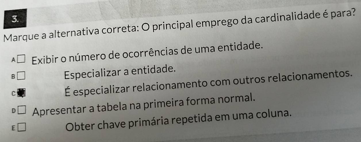 Marque a alternativa correta: O principal emprego da cardinalidade é para?
A □ Exibir o número de ocorrências de uma entidade.
B
Especializar a entidade.
C
É especializar relacionamento com outros relacionamentos.
D □ Apresentar a tabela na primeira forma normal.
E □ 
Obter chave primária repetida em uma coluna.