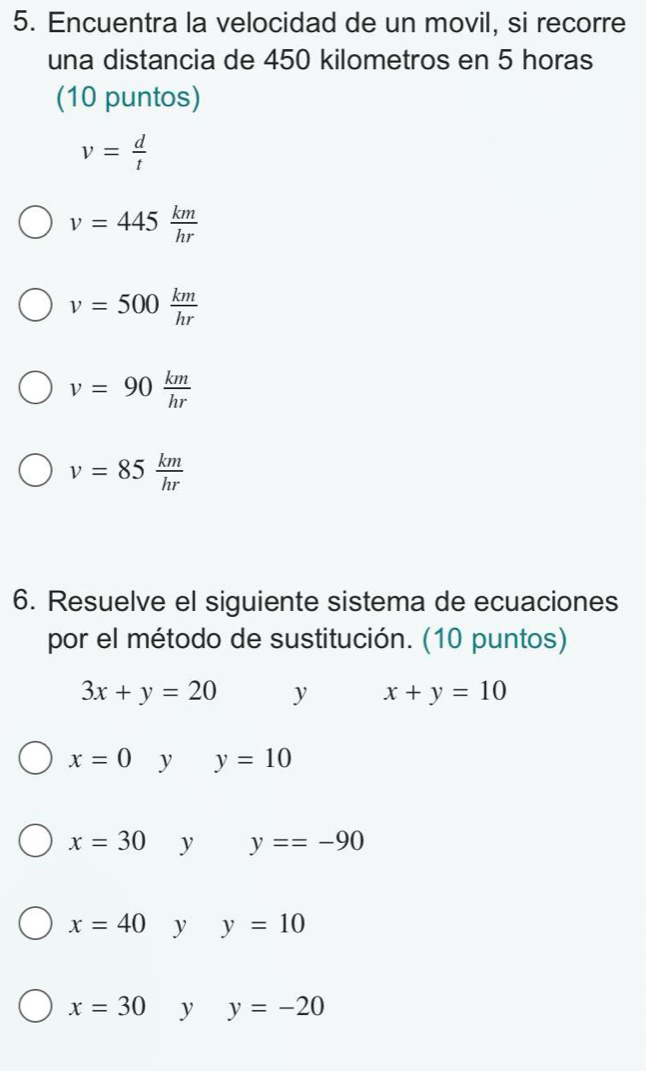 Encuentra la velocidad de un movil, si recorre
una distancia de 450 kilometros en 5 horas
(10 puntos)
v= d/t 
v=445 km/hr 
v=500 km/hr 
v=90 km/hr 
v=85 km/hr 
6. Resuelve el siguiente sistema de ecuaciones
por el método de sustitución. (10 puntos)
3x+y=20 y x+y=10
x=0 y y=10
x=30 y y==-90
x=40 y y=10
x=30 y y=-20