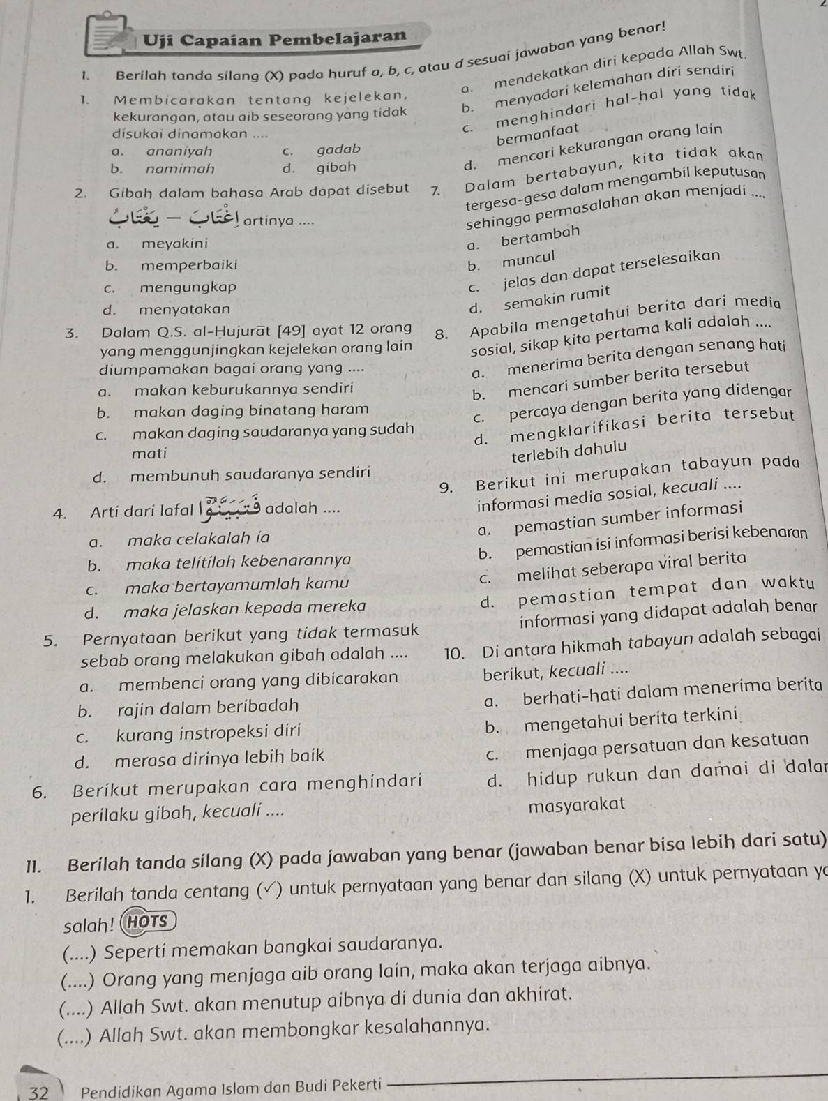 Uji Capaian Pembelajaran
1. Berilah tanda silana (X) pada huruf a, b, c, atau d sesuai jawaban yang benar!
a. mendekatkan diri kepada Allah Swt
b. menyadari kelemahan diri sendiri
1. Membicarakan tentang kejelekan,
c. menghindari hal-hal yang tidak
kekurangan, atau aib seseorang yang tidak
disukai dinamakan ....
bermanfaat
d. mencari kekurangan orang lain
a. ananiyah c. gadab
b. namimah d. gibah
2. Gibah dalam bahasa Arab dapat disebut 7. Dalam bertabayun, kita tidak akan
tergesa-gesa dalam mengambil keputusan
artinya ....
sehingga permasalahan akan menjadi ...
a. meyakini
a. bertambah
b. memperbaiki
b. muncul
c. mengungkap
c. jelas dan dapat terselesaikan
d. menyatakan
d. semakin rumit
3. Dalam Q.S. al-Hujurat [49] ayat 12 orang
8. Apabila mengetahui berita dari media
yang menggunjingkan kejelekan orang lain
sosial, sikap kita pertama kali adalah ....
diumpamakan bagai orang yang ....
a. menerima beríta dengan senang hati
a. makan keburukannya sendiri
b. mencari sumber berita tersebut
b. makan daging binatang haram
c. percaya dengan berita yang didengar
d. mengklarifikasi berita tersebut
c. makan daging saudaranya yang sudah
mati terlebih dahulu
9. Berikut ini merupakan tabayun pada
d. membunuh saudaranya sendiri
4. Arti dari lafal  adalah ....
informasi media sosial, kecuali ....
a. pemastian sumber informasi
a. maka celakalah ia
b. pemastian isi informasi berisi kebenaran
b. maka telitilah kebenarannya
c. maka bertayamumlah kamu
c. melihat seberapa viral berita
d. maka jelaskan kepada mereka
d. pemastian tempat dan waktu
5. Pernyataan berikut yang tidak termasuk informasi yang didapat adalah benar
sebab orang melakukan gibah adalah .... 10. Di antara hikmah tabayun adalah sebagai
a. membenci orang yang dibicarakan berikut, kecuali ....
b. rajin dalam beribadah
a. berhati-hati dalam menerima berita
c. kurang instropeksi diri
b. mengetahui berita terkini
d. merasa dirinya lebih baik
c. menjaga persatuan dan kesatuan
6. Beríkut merupakan cara menghindari d. hidup rukun dan damai di dalar
perilaku gibah, kecuali ....
masyarakat
11. Berilah tanda silang (X) pada jawaban yang benar (jawaban benar bisa lebih dari satu)
1. Berilah tanda centang (√) untuk pernyataan yang benar dan silang (X) untuk pernyataan yo
salah! HOTs
(....) Sepertí memakan bangkai saudaranya.
(....) Orang yang menjaga aib orang lain, maka akan terjaga aibnya.
(....) Allah Swt. akan menutup aibnya di dunia dan akhirat.
(....) Allah Swt. akan membongkar kesalahannya.
32 Pendidikan Agama Islam dan Budi Pekerti
_