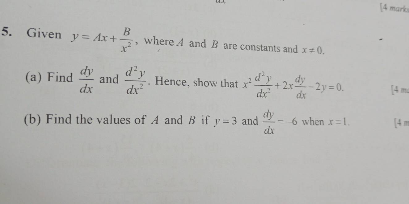 [4 marks 
5. Given y=Ax+ B/x^2  , where A and B are constants and x!= 0. 
(a) Find  dy/dx  and  d^2y/dx^2 . Hence, show that x^2 d^2y/dx^2 +2x dy/dx -2y=0. 
[4 m 
(b) Find the values of A and B if y=3 and  dy/dx =-6 when x=1. [4 m