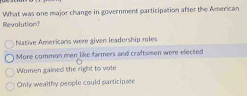 What was one major change in government participation after the American
Revolution?
Native Americans were given leadership roles
More common men like farmers and craftsmen were elected
Women gained the right to vote
Only wealthy people could participate