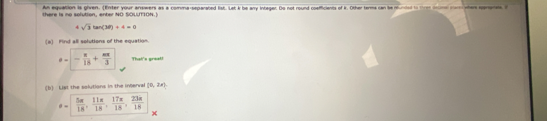 An equation is given. (Enter your answers as a comma-separated list. Let k be any integer. Do not round coefficients of k. Other terms can be rounded to three decimal places where approprate. if
there is no solution, enter NO SOLUTION.)
4 sqrt(3)tan (3θ )+4=0
(a) Find all solutions of the equation.
θ =- π /18 + nπ /3  That's great!
(b) List the solutions in the interval [0,2π ).