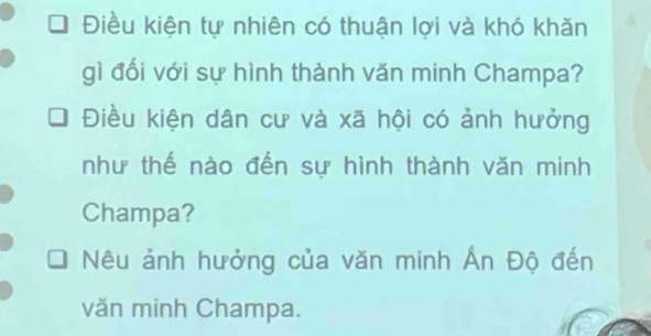 Điều kiện tự nhiên có thuận lợi và khó khăn 
gì đối với sự hình thành văn minh Champa? 
Điều kiện dân cư và xã hội có ảnh hưởng 
như thế nào đến sự hình thành văn minh 
Champa? 
Nêu ảnh hưởng của văn minh Ấn Độ đến 
văn minh Champa.