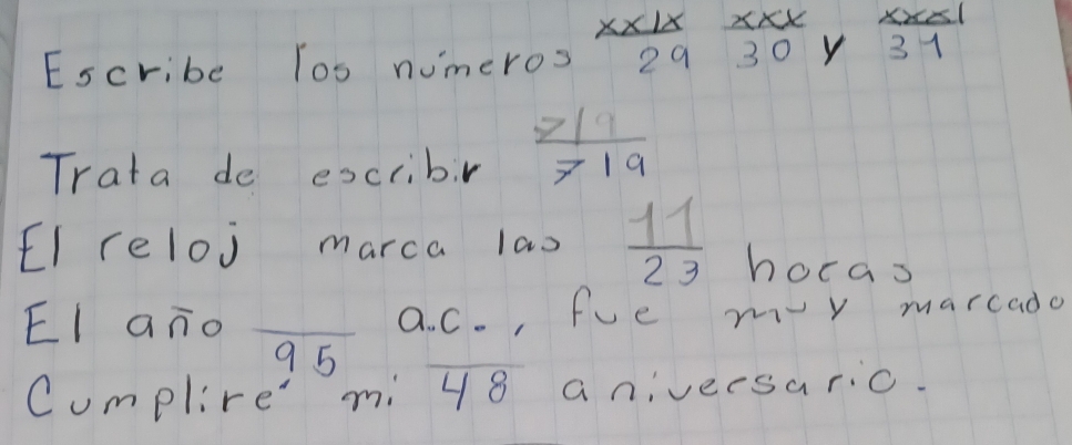 Escribe los numeros  xx1x/29 beginarrayr xxx 30endarray Y  xx<1/31 
Trata de escribr  719/719 
EI reloj marca lao  11/23  hocas 
EI ano _a. C. , fue m-y marcado 
9 5 
Cumplire' mi 48 a niveesaric.