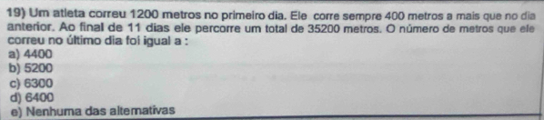 Um atleta correu 1200 metros no primeiro dia. Ele corre sempre 400 metros a mais que no dia
anterior. Ao final de 11 dias ele percorre um total de 35200 metros. O número de metros que ele
correu no último dia foi igual a :
a) 4400
b) 5200
c) 6300
d) 6400
e) Nenhuma das altemativas