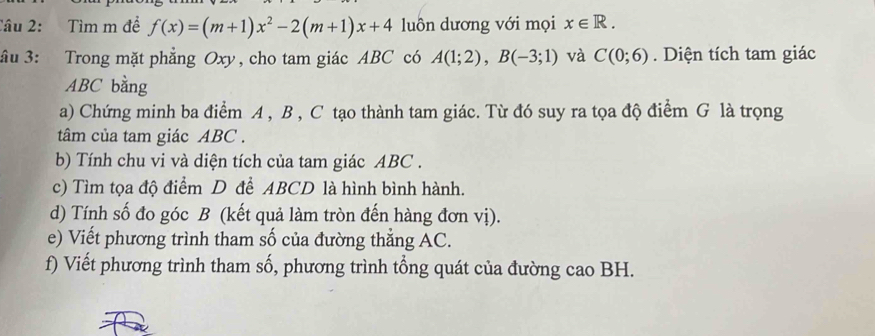 Tìm m đề f(x)=(m+1)x^2-2(m+1)x+4 lun dương với mọi x∈ R. 
ầu 3: Trong mặt phẳng Oxy, cho tam giác ABC có A(1;2), B(-3;1) và C(0;6). Diện tích tam giác
ABC bằng 
a) Chứng minh ba điểm A , B , C tạo thành tam giác. Từ đó suy ra tọa độ điểm G là trọng 
tâm của tam giác ABC. 
b) Tính chu vi và diện tích của tam giác ABC. 
c) Tìm tọa độ điểm D để ABCD là hình bình hành. 
d) Tính số đo góc B (kết quả làm tròn đến hàng đơn vị). 
e) Viết phương trình tham số của đường thẳng AC. 
f) Viết phương trình tham số, phương trình tổng quát của đường cao BH.