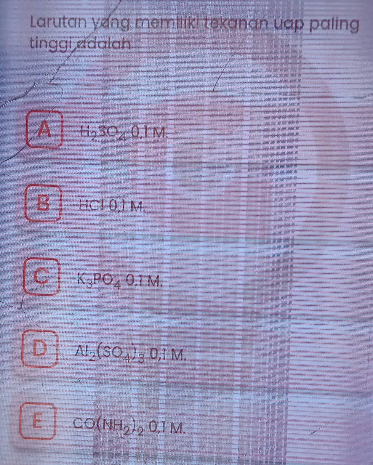 Larutan yang memiliki tekanan uap paling
tinggi adalah
A H_2SO_40.1M.
B HCl 0,1 M.
C K_3PO_40.1M.
I Al_2(SO_4)_30,1M.
E CO(NH_2)_20,1M.