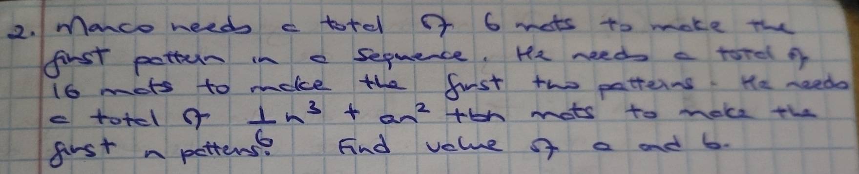 Manco needs c totel of 6 mots to make the 
first pottern in e sequence. He needs a torel of
16 mots to moke the fiust tho patterns. He needs 
e totel o  1/6 n^3+an^2+bn mots to make the 
first n petters nd velue of a and 6.