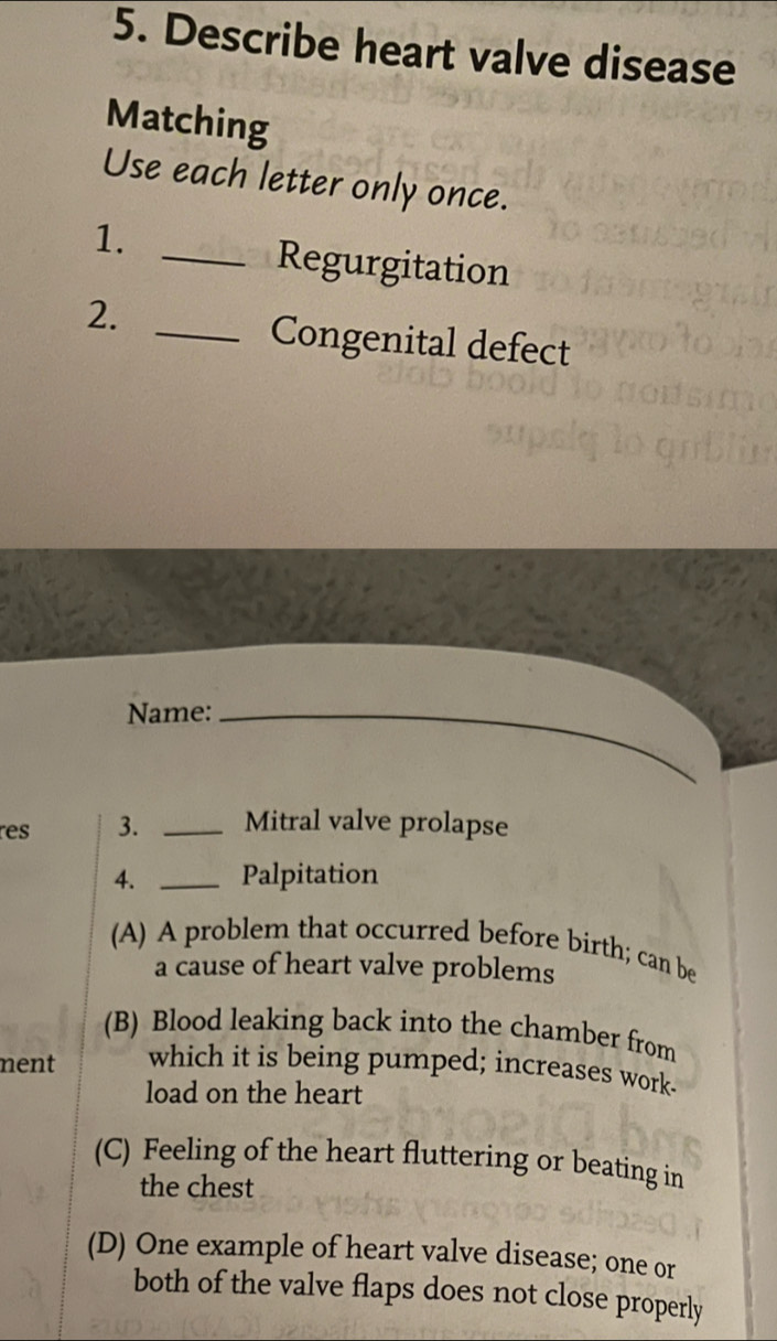 Describe heart valve disease
Matching
Use each letter only once.
1._
Regurgitation
2._
Congenital defect
Name:_
res 3. _Mitral valve prolapse
4. _Palpitation
(A) A problem that occurred before birth; can be
a cause of heart valve problems
(B) Blood leaking back into the chamber from
nent which it is being pumped; increases work
load on the heart
(C) Feeling of the heart fluttering or beating in
the chest
(D) One example of heart valve disease; one or
both of the valve flaps does not close properly