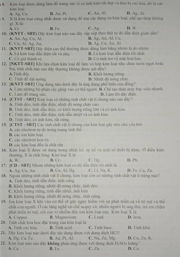 Kim loại được dùng làm đồ trang sức vì có ánh kim rất đẹp và khỏ bị oxỉ hóa, đó là các
kim loại:
A. Ag. Cu. B. Au, Pt. C. Au, Al. D. Ag. Al
9. X là kim loại cứng nhất được sử dụng để mạ các dụng cụ kim loại, chế tạo thép không
gi. X là:
A. Cr. B. Fe. C. Ag D. W.
10. (KNTT - SBT) Dãy kim loại nào sau đãy sắp xếp theo thứ tự độ dẫn điện giám dẫn?
A. Au, Ag, Cu, Al. B. Ag, Au, Al, Cu.
C. Cu, Al. Ag, Au. D. Ag, Cu, Au, Al.
11. [KNTT-SBT] Dây điện cao thể thường được dùng làm bằng nhôm là do nhôm
A. Là kim loại dẫn điện tổt và nhẹ. B. Là kim loại dẫn điện tốt nhất.
C. Có giá thành rẻ. D. Có tính trợ về mật hoả học.
12. [NKTT-SBT] Khi lựa chọn kim loại để làm vỏ hộp kim loại nhẹ chứa nước ngọt hoặc
bia, tính chất nào sau đây thường không được xét đền?
A.Tinh độc. B. Khổi lượng riêng
C. Tính đễ dát mông. D. Nhiệt độ nóng chảy
13. [KNTT-SBT] Ứng dụng nào dưới đây là ứng dụng phổ biển của đồng?
A. Làm những bộ phận cầy ghép vào cơ thể người. B. Chể tạo thân máy bay siêu nhanh.
C. Làm đồ trang sức. D. Làm lõi dây điện.
14. [CTST - SBT] Kim loại có những tính chất vật lí chung nào sau đây?
A. Tính dẻo, tính dẫn điện, nhiệt độ nông chảy cao.
B. Tính dẻo, tính dẫn điện, có khối lượng riêng lớn và có ánh kim.
C. Tính dẻo, tính dẫn điện, tính dẫn nhiệt và có ánh kim.
D. Tính dẻo, có ảnh kim, rất cứng.
15. [CTST - SBT] Các tính chất vật lí chung của kim loại gây nên chủ yểu bởi
A. các electron tự do trong mạng tinh thê.
B. các ion kim loại.
C. các electron hoá trị.
D. các kim loại đều là chất rắn
16. Kim loại X được sử dụng trong nhiệt kể, áp kể và một số thiết bị khác. Ở điều kiện
thường, X là chất lỏng. Kim loại X là
A. W. B. Cr. C. Hg. D. Pb.
17. [CD - SBT] Nhóm những kim loại có độ dẫn điện tốt nhất là
A. Ag, Cu, Au. B. Cu, Al. Hg C. Li, Na, K. D. Fe, Cu, Zn.
18. Ngoài những tính chất vật lí chung, kim loại còn có những tính chất vật lí riêng nào?
A. Tinh dẻo, tính dẫn điện, tính cứng
B. Khổi lượng riêng, nhiệt độ nóng chảy, tinh dẻo
C. Khổi lượng riêng, tính dẫn nhiệt, ánh kim
D. Khổi lượng riêng, nhiệt độ nỏng chảy, tính cứng.
19. Ion kim loại X khi vào cơ thể sẽ gây nguy hiểm với sự phát triển cả về trí tuệ và thể
chất con người. Ở các làng nghề tái chế acquy cũ, nhiều người bị ung thư, trẻ em chậm
phát triển trí tuệ, cỏi cọc vì nhiễm độc ion kim loại này. Kim loại X là
A. Copper. B. Magnesium C. Lead. D. lron.
20. Tính chất hóa học đặc trung của kim loại là
A. Tinh oxi hóa. B. Tính acid. C. Tinh base. D. Tinh khử.
21. Dây kim loại nào dưới đây tác dụng được với dung dịch HCl?
A. Hg. Ca. Fe. B. Au, Pt, Al. C. Na, Zn, Mg. D. Cu, Zn, K.
22. Kim loại nào sau đây không phản ứng được với dung dịch H_2SO_4 loāng?
A. Ca. B. Fe. C. Zn. D. Cu.