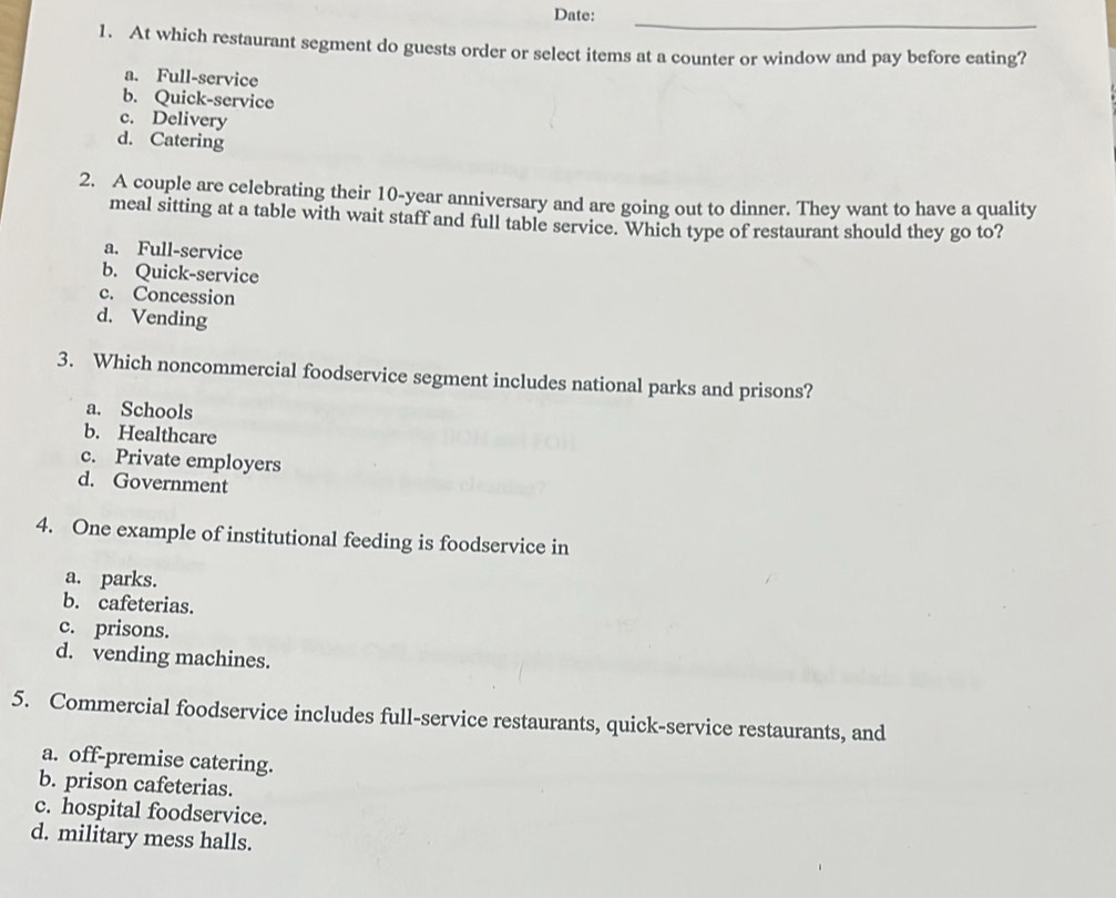 Date:
_
1. At which restaurant segment do guests order or select items at a counter or window and pay before eating?
a. Full-service
b. Quick-service
c. Delivery
d. Catering
2. A couple are celebrating their 10-year anniversary and are going out to dinner. They want to have a quality
meal sitting at a table with wait staff and full table service. Which type of restaurant should they go to?
a. Full-service
b. Quick-service
c. Concession
d. Vending
3. Which noncommercial foodservice segment includes national parks and prisons?
a. Schools
b. Healthcare
c. Private employers
d. Government
4. One example of institutional feeding is foodservice in
a. parks.
b. cafeterias.
c. prisons.
d. vending machines.
5. Commercial foodservice includes full-service restaurants, quick-service restaurants, and
a. off-premise catering.
b. prison cafeterias.
c. hospital foodservice.
d. military mess halls.