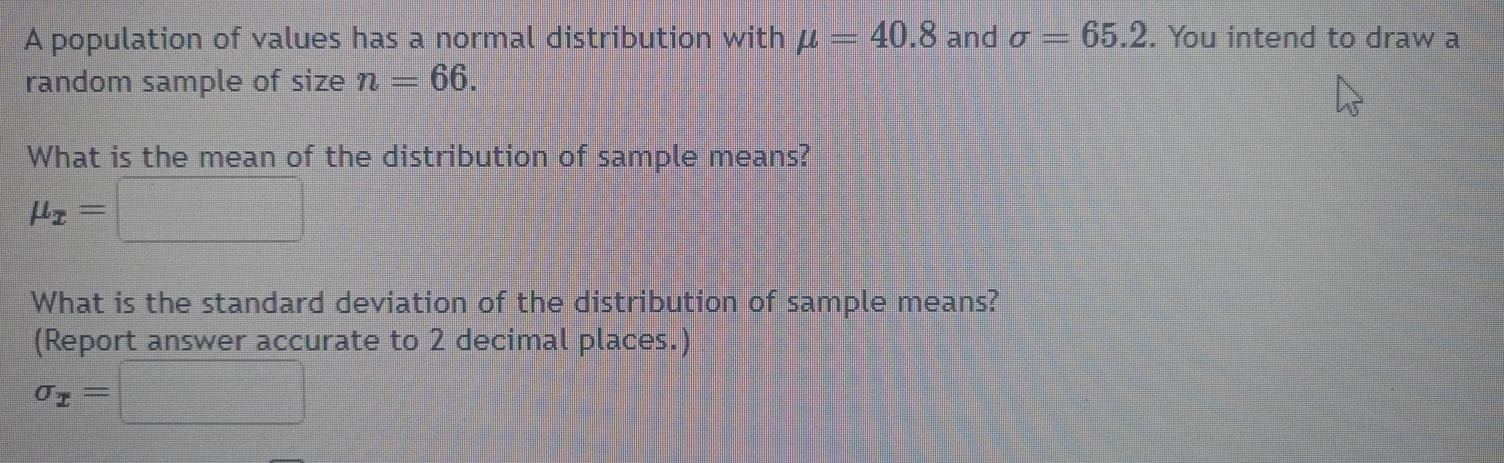 A population of values has a normal distribution with mu =40.8 and sigma =65.2. You intend to draw a 
random sample of size n=66. 
What is the mean of the distribution of sample means?
mu _x=□
What is the standard deviation of the distribution of sample means? 
(Report answer accurate to 2 decimal places.)
sigma _x=