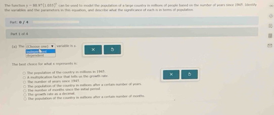 y-80.97(1.033)^x can be used to model the population of a large country in millions of people based on the number of years since 1945. Identify ∞
The function the variables and the parameters in this equation, and describe what the significance of each is in terms of population.
Part: 0 / 4
Part 1 of 4
(a) The (Choose one) variable is x 5
dependent indeper tvnt ×
The best choice for what x represents is:
The population off the country in millions in 1945.
A multiplication factor that tells us the growth rate. × 5
The number of years since 1945.
The population of the country in millions after a certain number of years.
The number of months since the initial period. The growth rate as a decimal.
The population of the country in millions after a certain number of months.