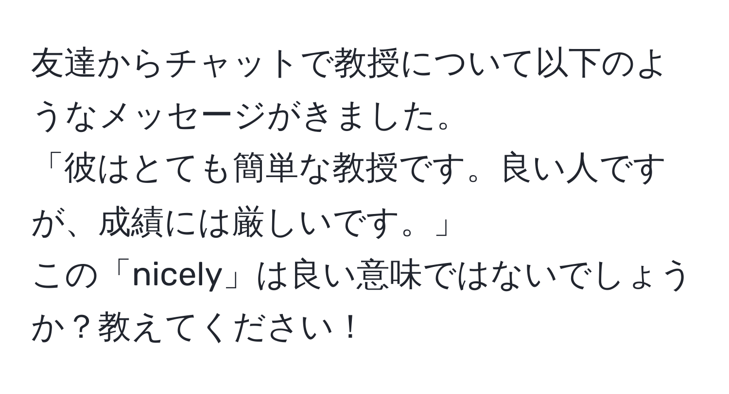 友達からチャットで教授について以下のようなメッセージがきました。  
「彼はとても簡単な教授です。良い人ですが、成績には厳しいです。」  
この「nicely」は良い意味ではないでしょうか？教えてください！