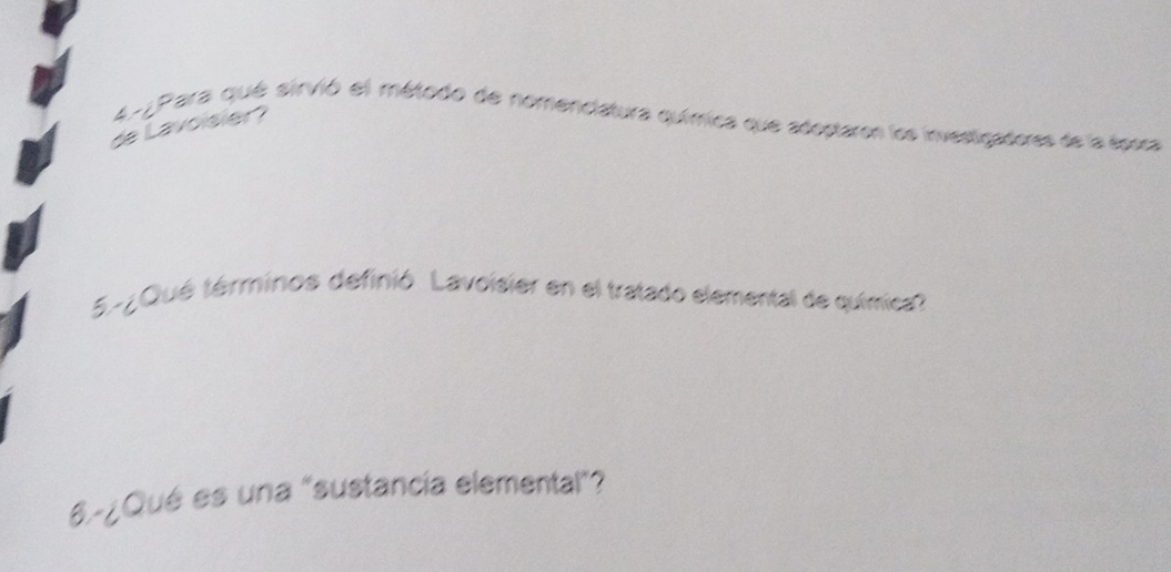 477 Para qué sirvió el método de nomenciatura química que adoptaron los investigadores de la época 
de Lavoisier? 
5-¿Qué términos definió. Lavoisier en el tratado elemental de química? 
6.-¿Qué es una "sustancía elemental"?