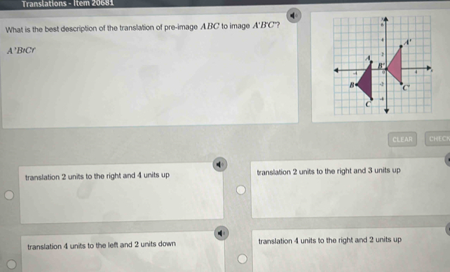 Translations - Item 20681
What is the best description of the translation of pre-image ABC to image A'B'C ?
A' BtCr 
CLEAR CHECH
translation 2 units to the right and 4 units up translation 2 units to the right and 3 units up
translation 4 units to the left and 2 units down translation 4 units to the right and 2 units up