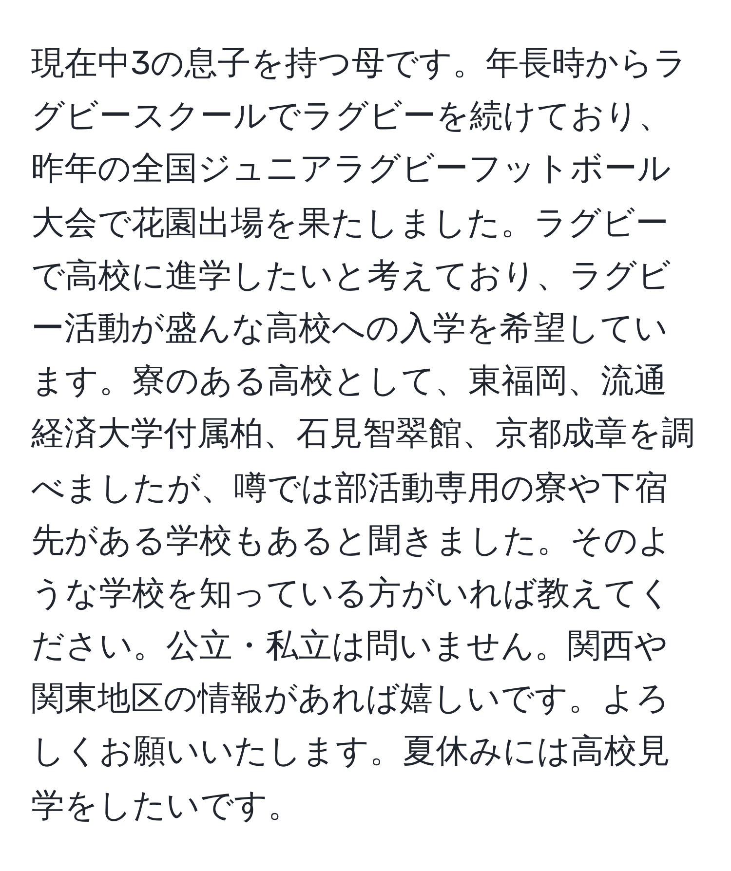 現在中3の息子を持つ母です。年長時からラグビースクールでラグビーを続けており、昨年の全国ジュニアラグビーフットボール大会で花園出場を果たしました。ラグビーで高校に進学したいと考えており、ラグビー活動が盛んな高校への入学を希望しています。寮のある高校として、東福岡、流通経済大学付属柏、石見智翠館、京都成章を調べましたが、噂では部活動専用の寮や下宿先がある学校もあると聞きました。そのような学校を知っている方がいれば教えてください。公立・私立は問いません。関西や関東地区の情報があれば嬉しいです。よろしくお願いいたします。夏休みには高校見学をしたいです。