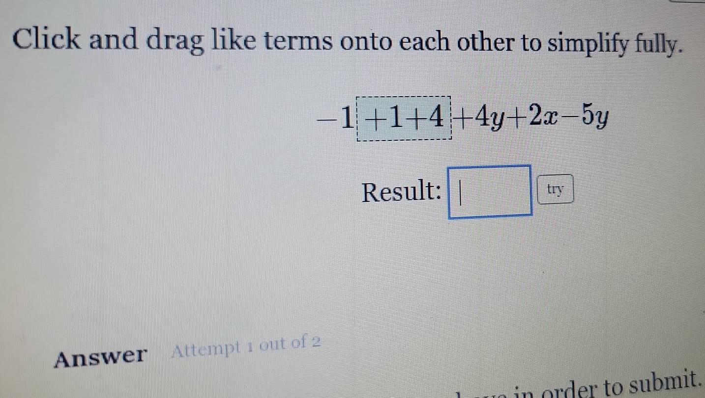 Click and drag like terms onto each other to simplify fully.
-1+1+4+4y+2x-5y
Result: □ try 
Answer Attempt 1 out of 2 
in order to submit.