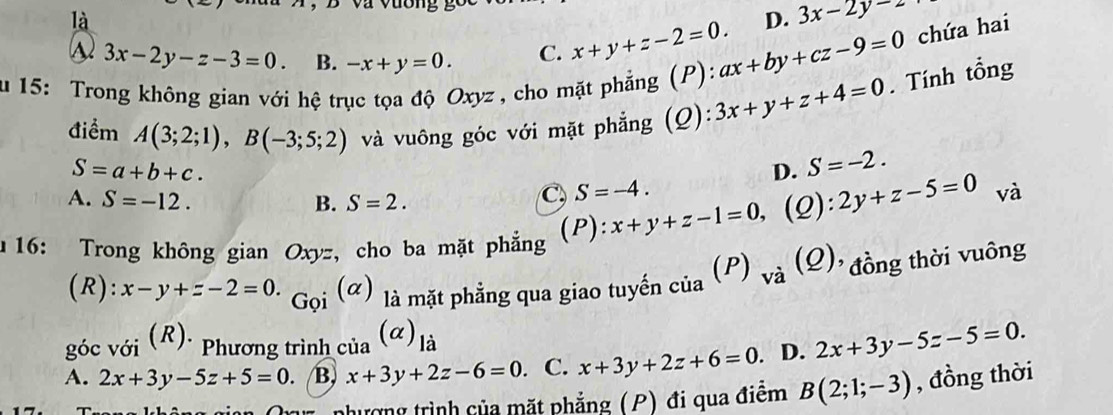 là
D. 3x-2y=2
3x-2y-z-3=0. B. -x+y=0. C. x+y+z-2=0. ax+by+cz-9=0 chứa hai
au 15: Trong không gian với hệ trục tọa độ Oxyz , cho mặt phẳng (P): 3x+y+z+4=0. Tính tổng
điểm A(3;2;1), B(-3;5;2) và vuông góc với mặt phẳng (Q):
S=a+b+c.
D. S=-2.
A. S=-12. B. S=2.
C S=-4. 
(P): x+y+z-1=0, (2): 2y+z-5=0 và
16: Trong không gian Oxyz , cho ba mặt phẳng
(R): x-y+z-2=0. (alpha là mặt phẳng qua giao tuyến của (P) và (Q)' đồng thời vuông
(α)
Gọi
góc với (R)· Phương trình của (α) là
A. 2x+3y-5z+5=0. B, x+3y+2z-6=0. C. x+3y+2z+6=0. D. 2x+3y-5z-5=0. 
nhượng trình của mặt phẳng (P) đi qua điêm B(2;1;-3) , đồng thời