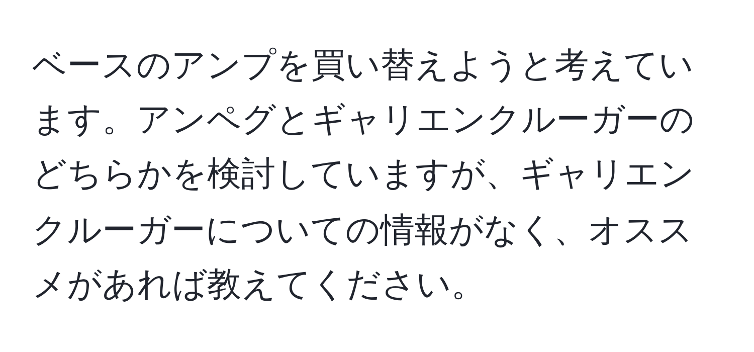 ベースのアンプを買い替えようと考えています。アンペグとギャリエンクルーガーのどちらかを検討していますが、ギャリエンクルーガーについての情報がなく、オススメがあれば教えてください。