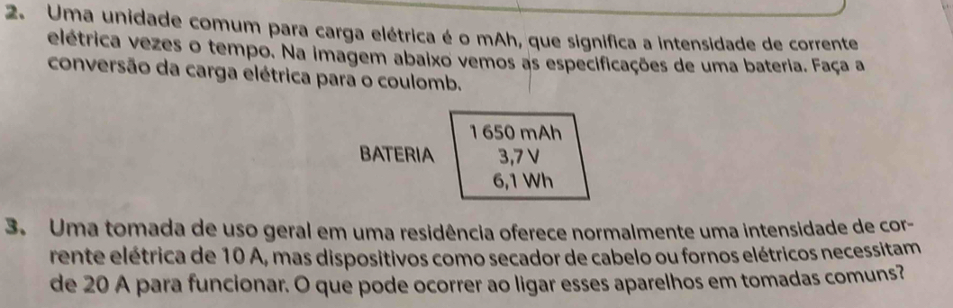 Uma unidade comum para carga elétrica é o mAh, que significa a intensidade de corrente 
elétrica vezes o tempo. Na imagem abaixo vemos as especificações de uma bateria. Faça a 
conversão da carga elétrica para o coulomb. 
1 650 mAh 
BATERIA 3,7 V
6,1 Wh
3. Uma tomada de uso geral em uma residência oferece normalmente uma intensidade de cor- 
rente elétrica de 10 A, mas dispositivos como secador de cabelo ou fornos elétricos necessitam 
de 20 A para funcionar. O que pode ocorrer ao ligar esses aparelhos em tomadas comuns?