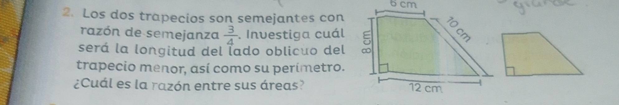 Los dos trapecios son semejantes con 
razón de semejanza  3/4 . Investiga cuál 
será la longitud del Íado oblicuo del 
trapecio menor, así como su perímetro. 
¿Cuál es la razón entre sus áreas?