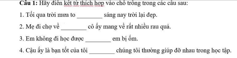 Cầu 1: Hãy điền kết từ thích hợp vào chồ trồng trong các cầu sau: 
1. Tối qua trời mưa to_ sáng nay trời lại đẹp. 
2. Mẹ đi chợ về _cô ấy mang về rất nhiều rau quả. 
3. Em không đi học được_ em bị ốm. 
4. Cậu ấy là bạn tốt của tôi_ chúng tôi thường giúp đỡ nhau trong học tập.