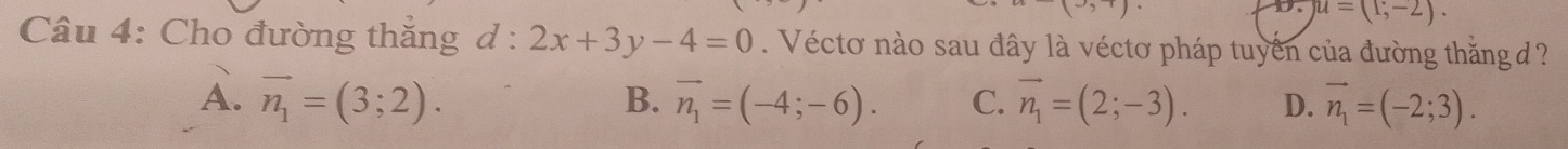 D. u=(1;-2). 
Câu 4: Cho đường thắng d : 2x+3y-4=0. Véctơ nào sau đây là véctơ pháp tuyển của đường thắng ?
A. vector n_1=(3;2). B. vector n_1=(-4;-6). C. vector n_1=(2;-3). D. vector n_1=(-2;3).