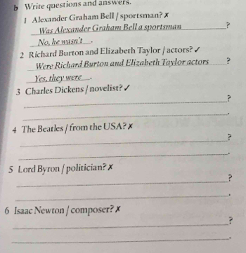 Write questions and answers. 
1 Alexander Graham Bell / sportsman? 1 
Was Alexander Graham Bell a sportsman_ _? 
No, he wasn't___. 
2 Richard Burton and Elizabeth Taylor / actors? 
Were Richard Burton and Elizabeth Taylor actors ? 
Yes, they were__. 
3 Charles Dickens / novelist? 
_ 
? 
_ 
4 The Beatles / from the USA? x 
_ 
? 
_. 
5 Lord Byron / politician? x 
_ 
? 
_. 
6 Isaac Newton / composer? x 
_ 
? 
_.